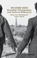 We Were Here: Sexuality, Photography, And Cultural Difference: Selected Essays By Sunil Gupta