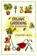 Organic Gardening for Beginners : Discover the Simple Steps Necessary to Establish and Maintain Your Own Organic Garden and Grow