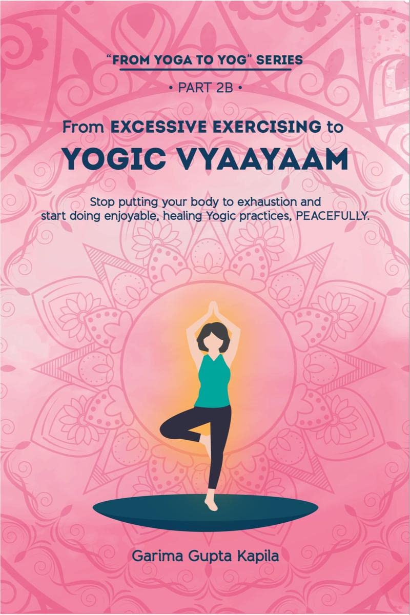 From Excessive Exercising To Yogic Vyaayaam : Stop Putting Your Body Through Exhaustion And Start Doing Enjoyable, Healing Yogic