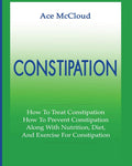 Constipation: How To Treat Constipation: How To Prevent Constipation: Along With Nutrition, Diet, And Exercise For Constipation 