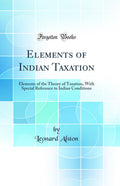 Elements of Indian Taxation: Elements of the Theory of Taxation, with Special Reference to Indian Conditions (Classic Reprint)
