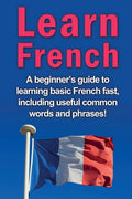 Learn French: A BeginnerS Guide To Learning Basic French Fast, Including Useful Common Words And Phrases!