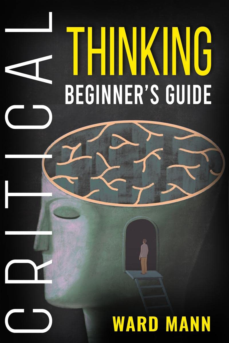 Critical Thinking Beginners Guide : Learn How LogicBased Reasoning Improves ProblemSolving Effectiveness, Develop Your Intui