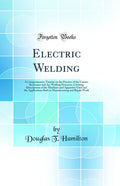 Electric Welding: A Comprehensive Treatise on the Practice of the Various Resistance and Arc Welding Processes, Covering Descrip
