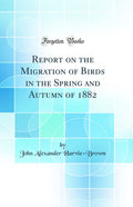 Report on the Migration of Birds in the Spring and Autumn of 1882 (Classic Reprint)