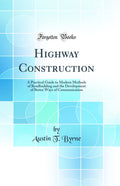 Highway Construction: A Practical Guide to Modern Methods of Roadbuilding and the Development of Better Ways of Communication (C