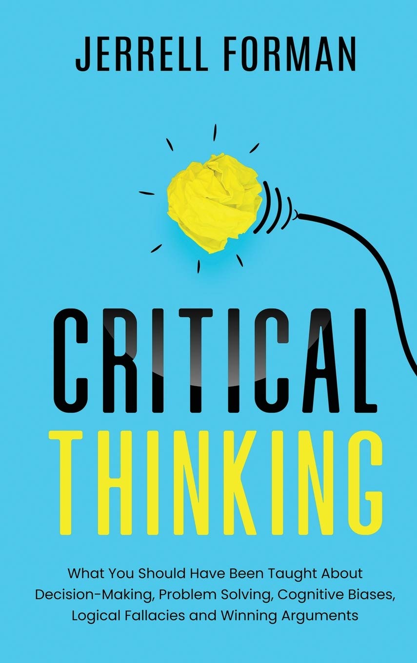 Critical Thinking: What You Should Have Been Taught About DecisionMaking, Problem Solving, Cognitive Biases, Logical Fallacies 