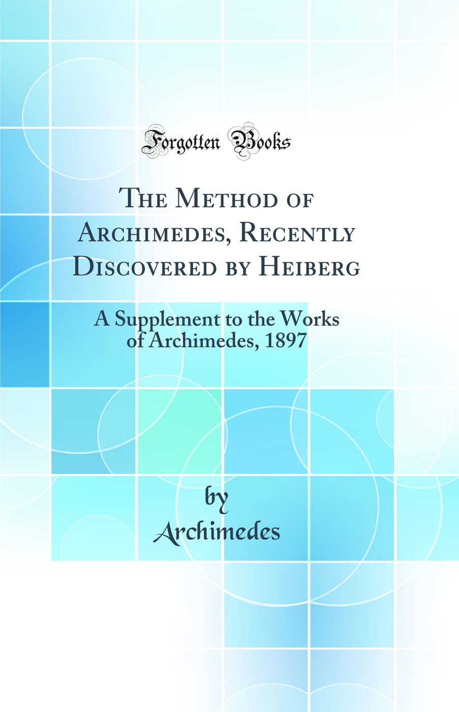 The Method of Archimedes, Recently Discovered by Heiberg: A Supplement to the Works of Archimedes, 1897 (Classic Reprint)