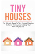 Tiny Houses: The Ultimate Guide To Tiny Houses, Shipping Container Homes, And Building Your Own Tiny House!