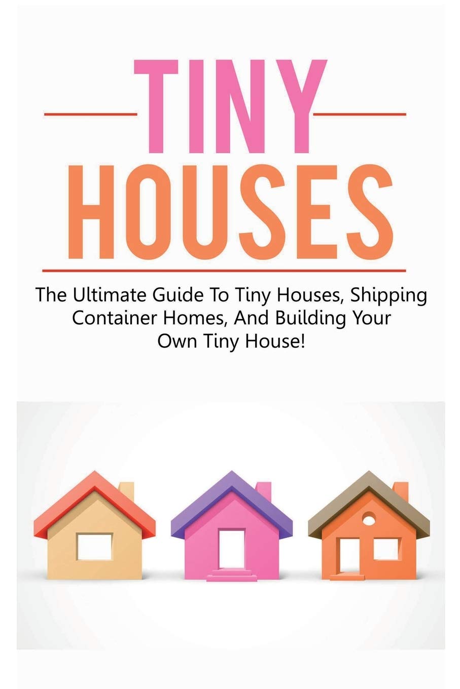 Tiny Houses: The Ultimate Guide To Tiny Houses, Shipping Container Homes, And Building Your Own Tiny House!
