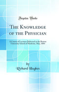 The Knowledge of the Physician: A Course of Lectures Delivered at the Boston University School of Medicine, May, 1884 (Classic R