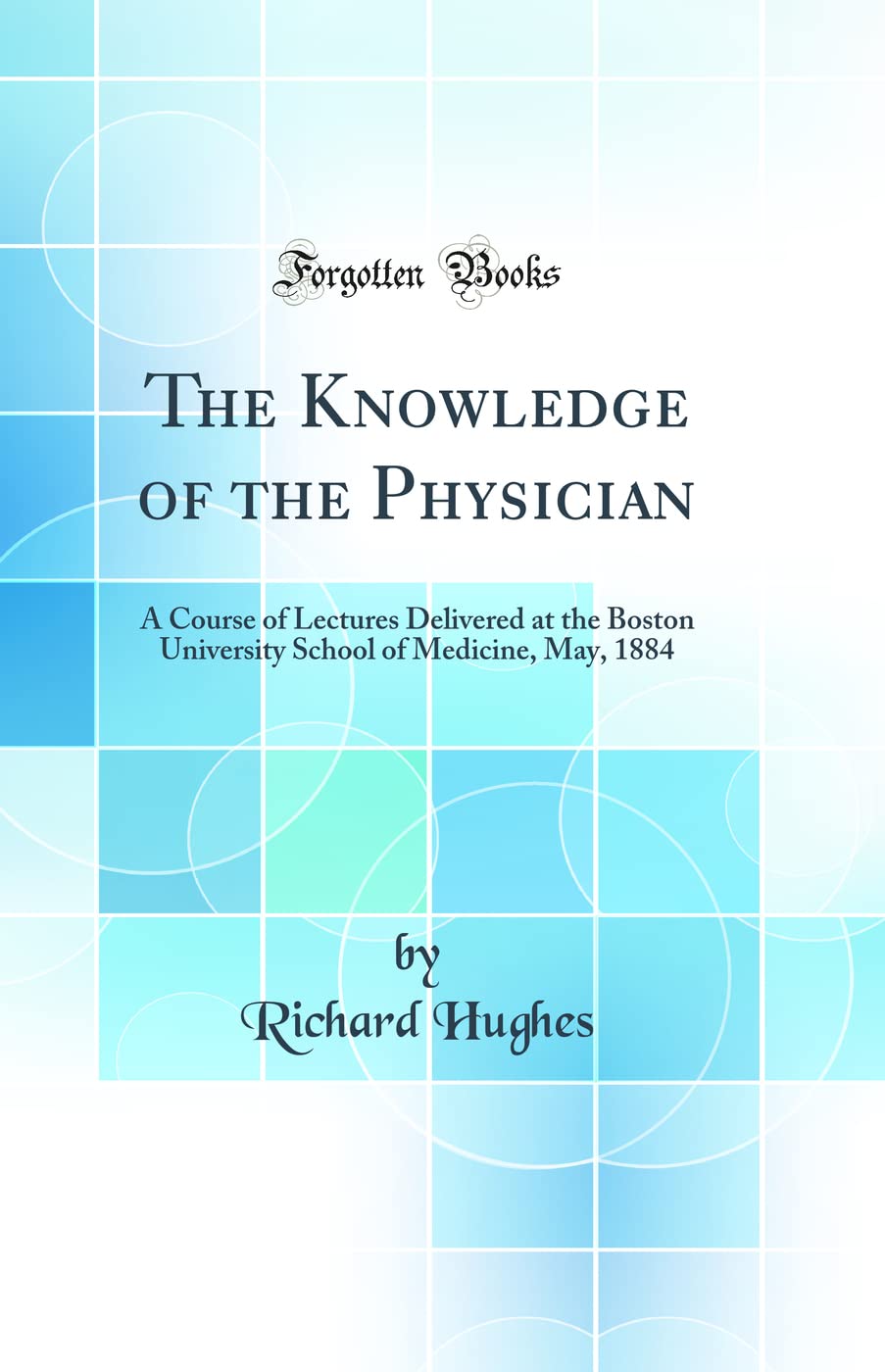 The Knowledge of the Physician: A Course of Lectures Delivered at the Boston University School of Medicine, May, 1884 (Classic R