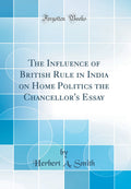 The Influence of British Rule in India on Home Politics the Chancellors Essay (Classic Reprint)