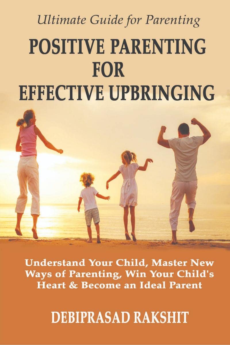 POSITIVE PARENTING FOR EFFECTIVE UPBRINGING : UNDERSTAND YOUR CHILD, MASTER NEW WAYS OF PARENTING, WIN YOUR CHILDS HEART AND B