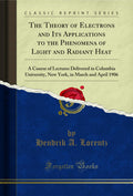 The Theory of Electrons and Its Applications to the Phenomena of Light and Radiant Heat: A Course of Lectures Delivered in Colum