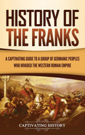 History Of The Franks: A Captivating Guide To A Group Of Germanic Peoples Who Invaded The Western Roman Empire