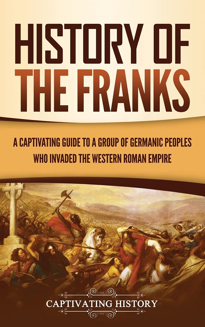 History Of The Franks: A Captivating Guide To A Group Of Germanic Peoples Who Invaded The Western Roman Empire