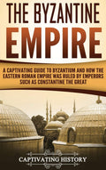 The Byzantine Empire: A Captivating Guide to Byzantium and How the Eastern Roman Empire Was Ruled by Emperors such as Constantin