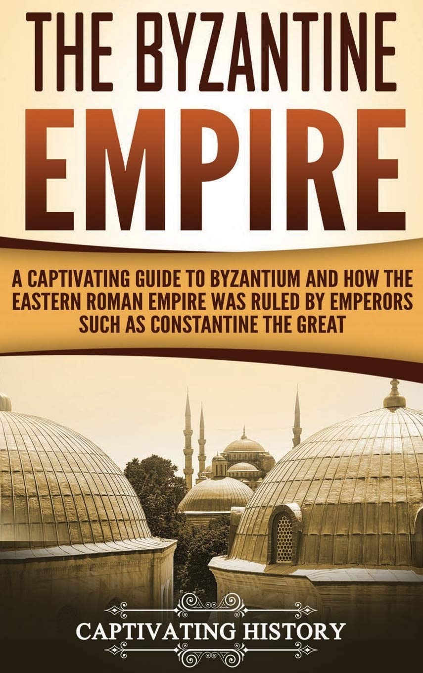 The Byzantine Empire: A Captivating Guide to Byzantium and How the Eastern Roman Empire Was Ruled by Emperors such as Constantin