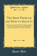 The Irish Problem and How to Solve It: An Historical and Criticial Review of the Legislation and Events That Have Led to Irish D
