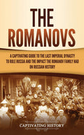 The Romanovs: A Captivating Guide To The Last Imperial Dynasty To Rule Russia And The Impact The Romanov Family Had On Russian H
