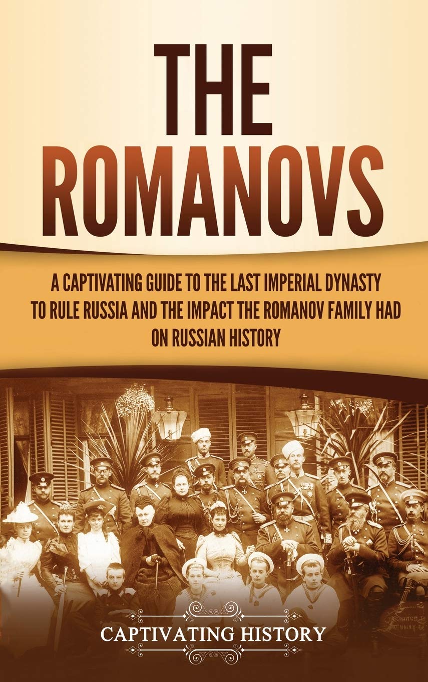 The Romanovs: A Captivating Guide To The Last Imperial Dynasty To Rule Russia And The Impact The Romanov Family Had On Russian H