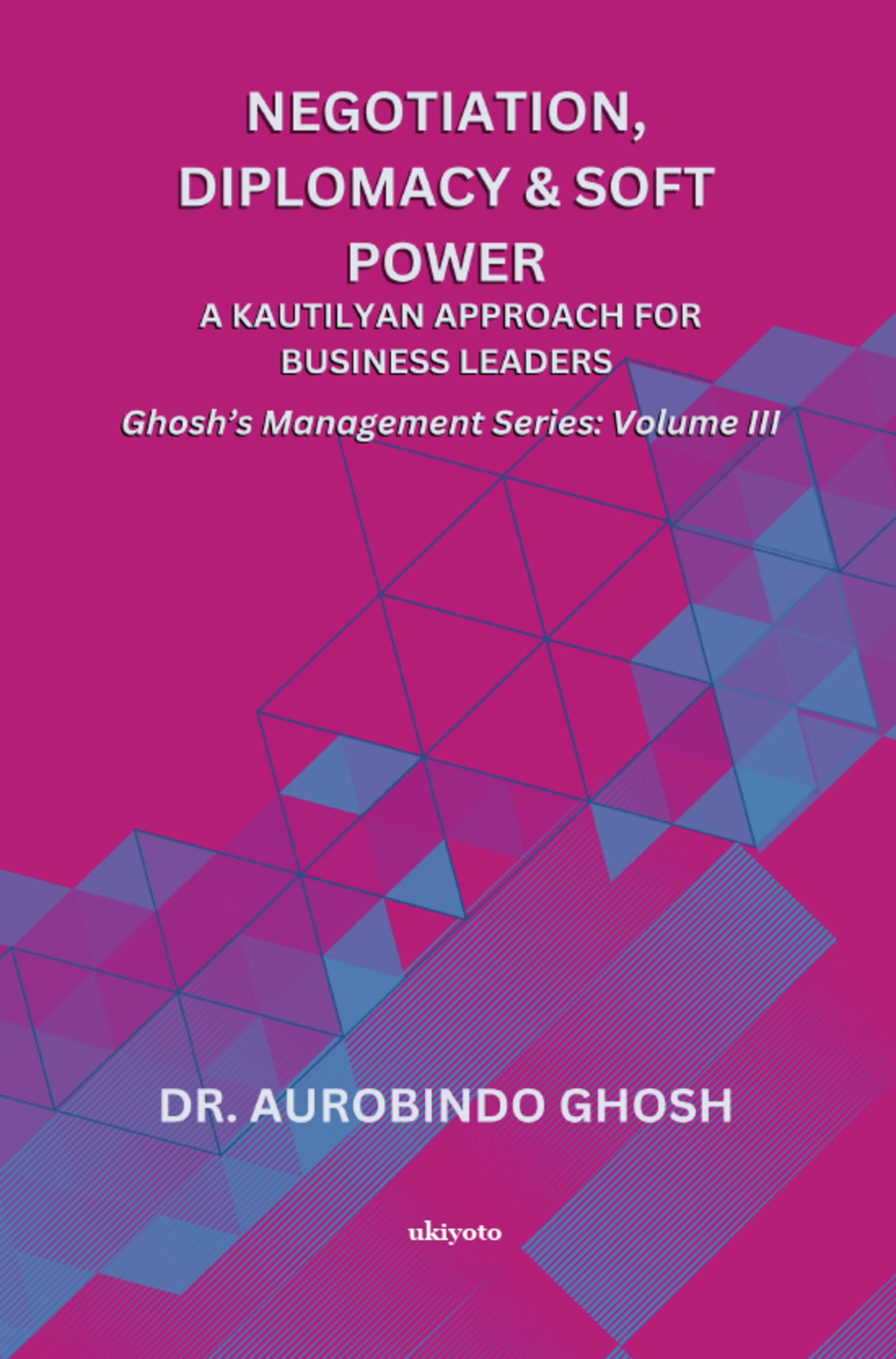 Negotiation, Diplomacy & Soft Power: A Kautilyan Approach for Business Leaders Ghoshs Management Series Vol III: A Kautilyan A