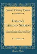 Damons Lincoln Sermon: A Discourse Preached by Rev. Samuel Chenery Damon in Honolulu, Hawaii, 14 May, 1865 (Classic Reprint)