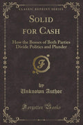 Solid for Cash: How the Bosses of Both Parties Divide Politics and Plunder (Classic Reprint)