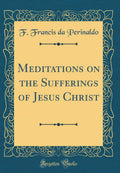 Meditations on the Sufferings of Jesus Christ (Classic Reprint)