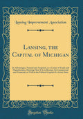 Lansing, the Capital of Michigan: Its Advantages, Natural and Acquired, as a Center of Trade and Manufactures, Showing How It Is