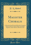 Magister Choralis: A Theoretical and Practical Manual of Gregorian Chant for the Use of the Clergy, Seminarists, Organists, Choi