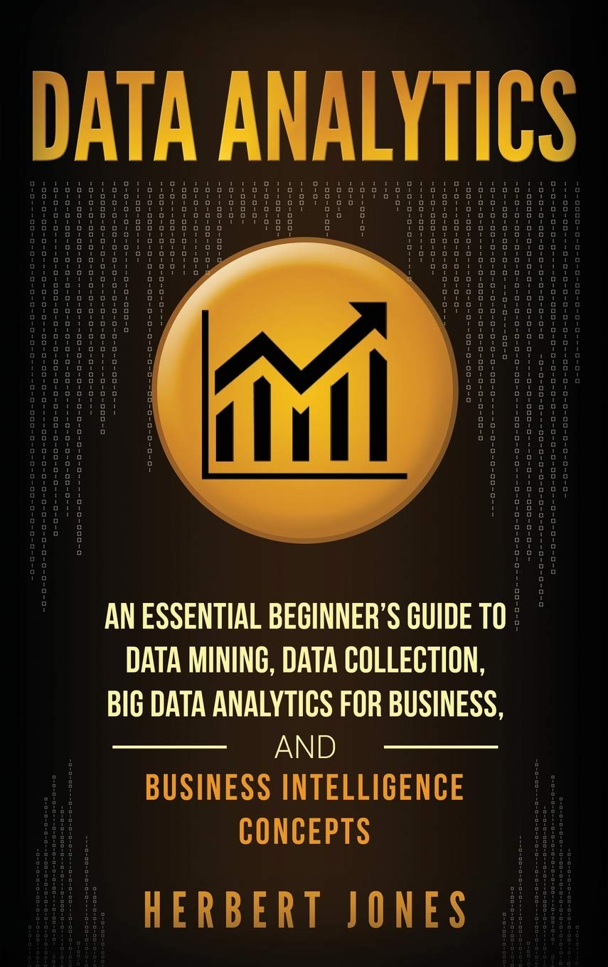 Data Analytics: An Essential Beginners Guide To Data Mining, Data Collection, Big Data Analytics For Business, And Business Int