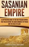 Sasanian Empire: A Captivating Guide to the NeoPersian Empire that Ruled Before the Arab Conquest of Persia and the Rise of Isl