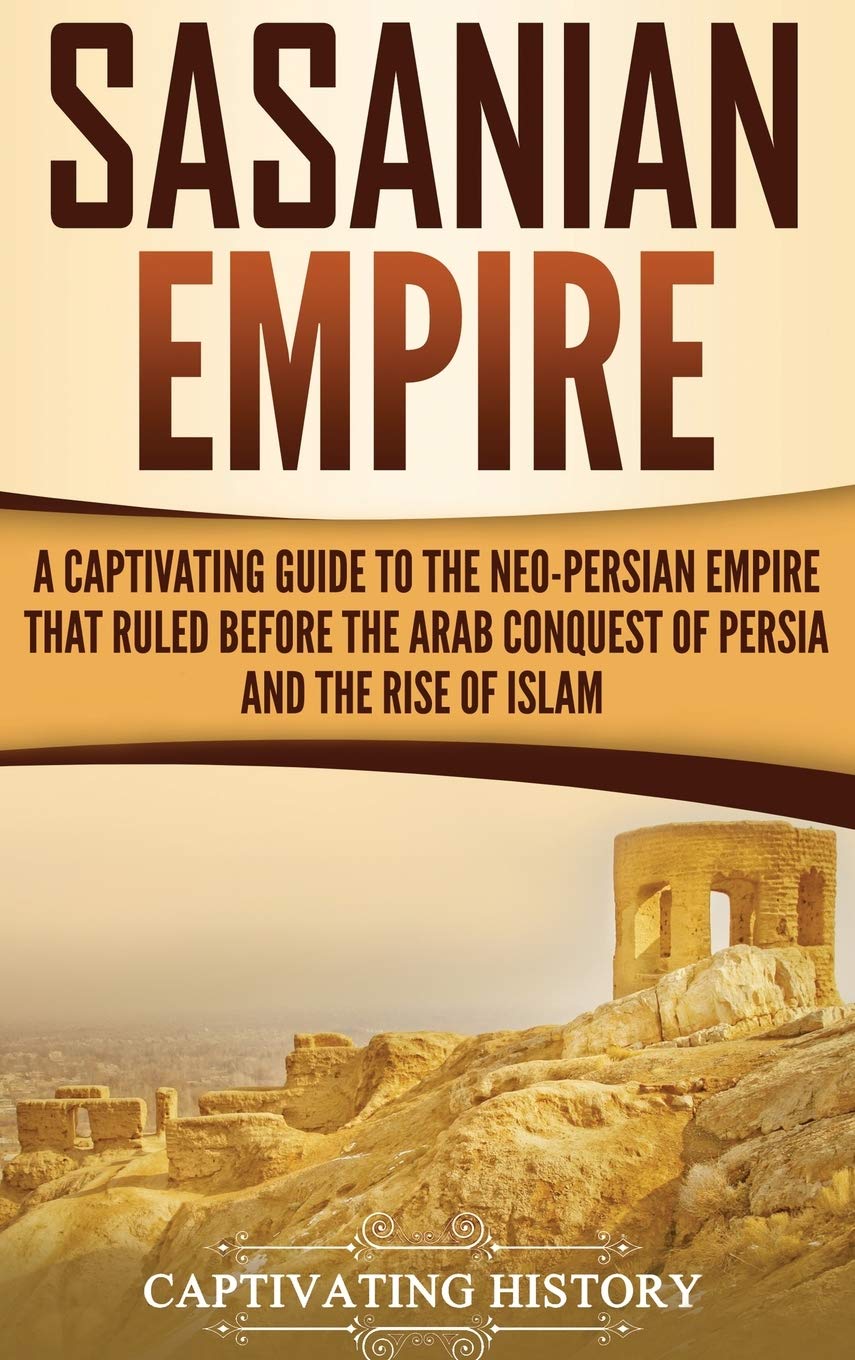Sasanian Empire: A Captivating Guide to the NeoPersian Empire that Ruled Before the Arab Conquest of Persia and the Rise of Isl