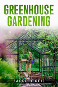 GREENHOUSE GARDENING : Learn the Fundamentals of Greenhouse Gardening so You Can Harvest Fresh Produce All Year Long from the Co