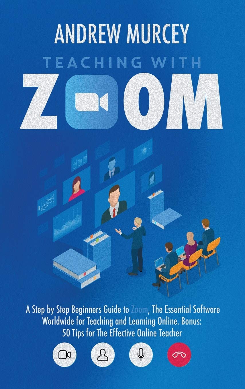 Teaching with Zoom: A Step by Step Beginners Guide to Zoom, The Essential Software Worldwide for Teaching and Learning Online. B