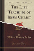 The Life Teaching Of Jesus Christ (Classic Reprint)