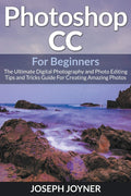 Photoshop Cc For Beginners: The Ultimate Digital Photography And Photo Editing Tips And Tricks Guide For Creating Amazing Photos