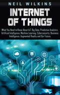Internet of Things: What You Need to Know About IoT, Big Data, Predictive Analytics, Artificial Intelligence, Machine Learning, 