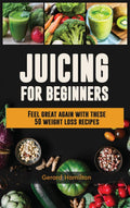 Juicing For Beginners: Feel Great Again With These 50 Weight Loss Juice Recipes!