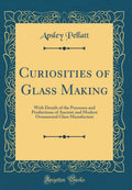 Curiosities of Glass Making: With Details of the Processes and Productions of Ancient and Modern Ornamental Glass Manufacture (C