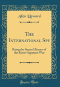 The International Spy: Being the Secret History of the RussoJapanese War (Classic Reprint)