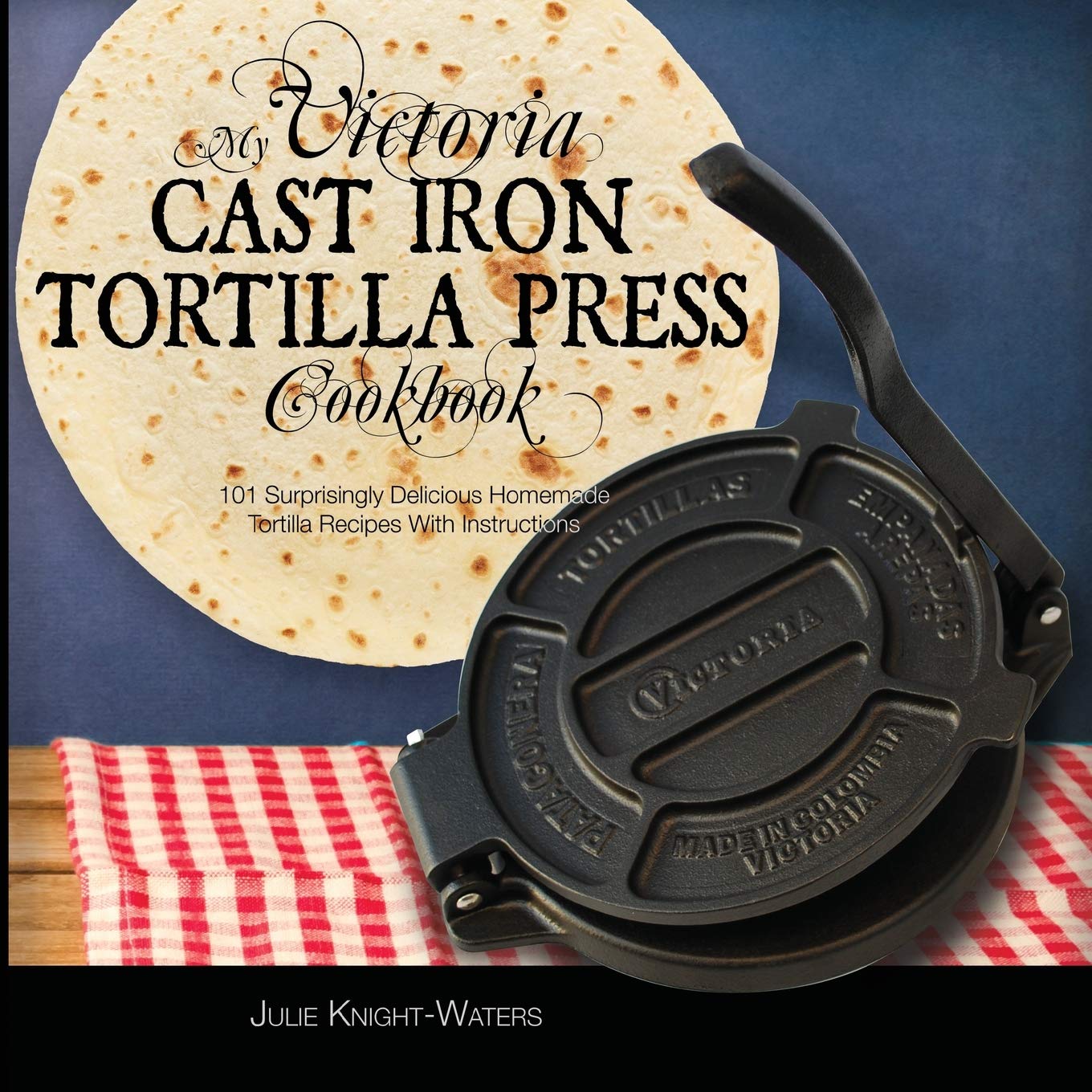 My Victoria Cast Iron Tortilla Press Cookbook: 101 Surprisingly Delicious Homemade Tortilla Recipes with Instructions (Victoria 
