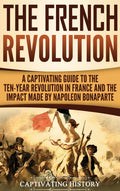 The French Revolution: A Captivating Guide to the TenYear Revolution in France and the Impact Made by Napoleon Bonaparte