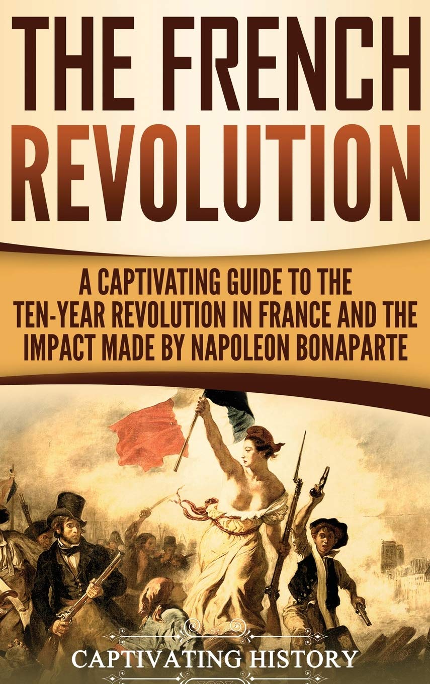 The French Revolution: A Captivating Guide to the TenYear Revolution in France and the Impact Made by Napoleon Bonaparte