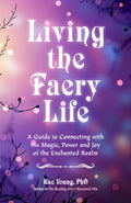 Living The Faery Life: A Guide To Connecting With The Magic Of The Faerie Realm: A Guide To Connecting With The Magic, Power And