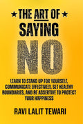 The Art of Saying NO : Learn To Stand Up For Yourself, Communicate Effectively, Set Healthy Boundaries, And Be Assertive To Prot
