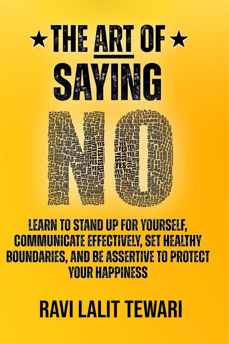 The Art of Saying NO : Learn To Stand Up For Yourself, Communicate Effectively, Set Healthy Boundaries, And Be Assertive To Prot