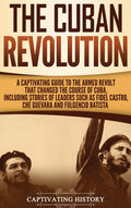 The Cuban Revolution: A Captivating Guide to the Armed Revolt That Changed the Course of Cuba, Including Stories of Leaders Such